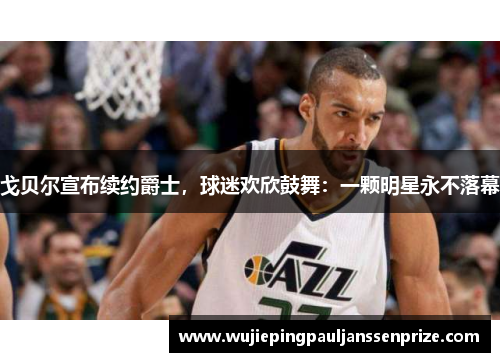 戈贝尔宣布续约爵士，球迷欢欣鼓舞：一颗明星永不落幕