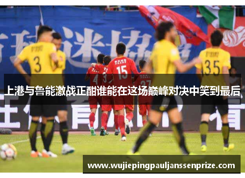 上港与鲁能激战正酣谁能在这场巅峰对决中笑到最后
